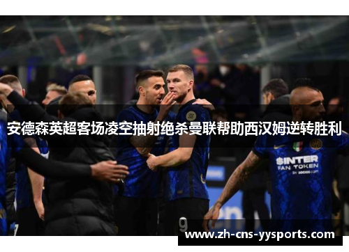 安德森英超客场凌空抽射绝杀曼联帮助西汉姆逆转胜利