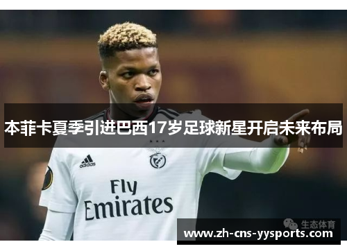 本菲卡夏季引进巴西17岁足球新星开启未来布局 本菲卡夏季引进巴西17岁足球新星开启未来布局