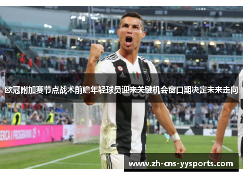 欧冠附加赛节点战术前瞻年轻球员迎来关键机会窗口期决定未来走向 欧冠附加赛节点战术前瞻年轻球员迎来关键机会窗口期决定未来走向