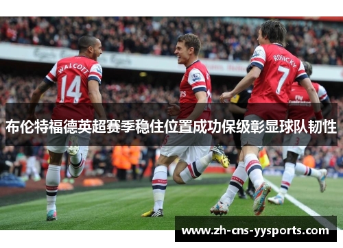 布伦特福德英超赛季稳住位置成功保级彰显球队韧性